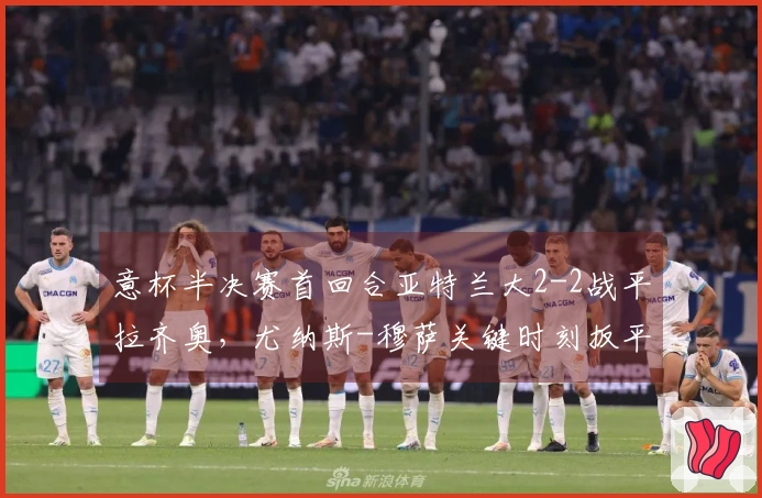 意杯半决赛首回合亚特兰大2-2战平拉齐奥，尤纳斯-穆萨关键时刻扳平比分