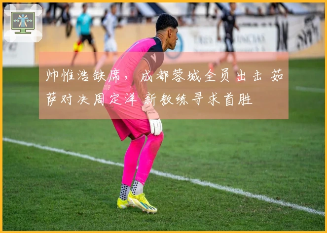 帅惟浩缺席，成都蓉城全员出击 茹萨对决周定洋 新教练寻求首胜