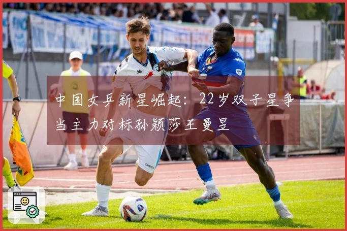 中国女乒新星崛起：22岁双子星争当主力对标孙颖莎王曼昱