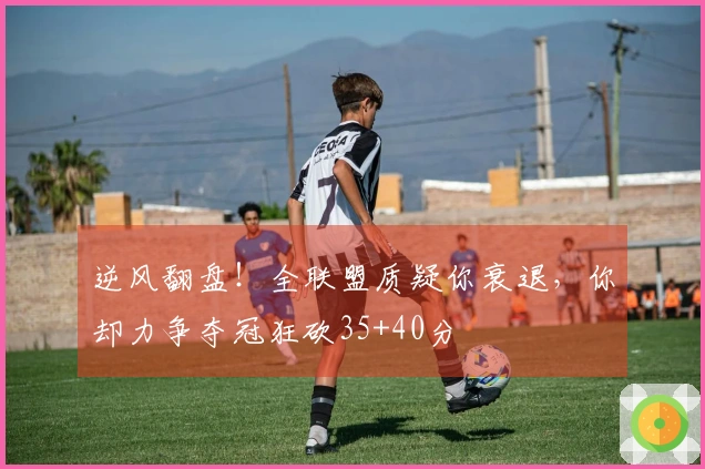 逆风翻盘！全联盟质疑你衰退，你却力争夺冠狂砍35+40分