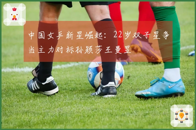 中国女乒新星崛起：22岁双子星争当主力对标孙颖莎王曼昱