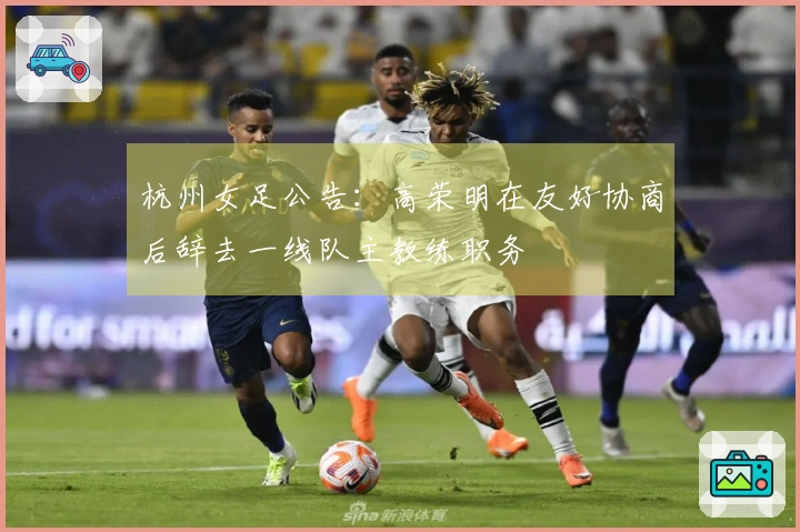杭州女足公告：高荣明在友好协商后辞去一线队主教练职务