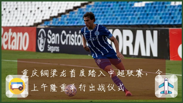 重庆铜梁龙首度踏入中超联赛，今日上午隆重举行出战仪式