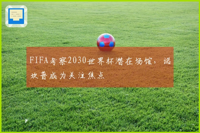 FIFA考察2030世界杯潜在场馆，诺坎普成为关注焦点