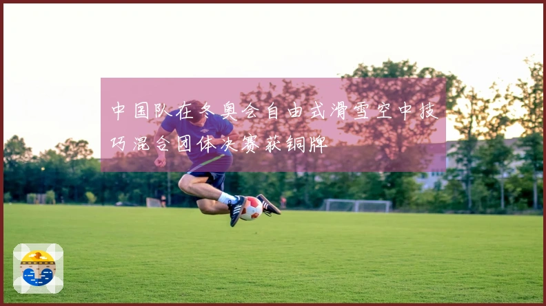 中国队在冬奥会自由式滑雪空中技巧混合团体决赛获铜牌