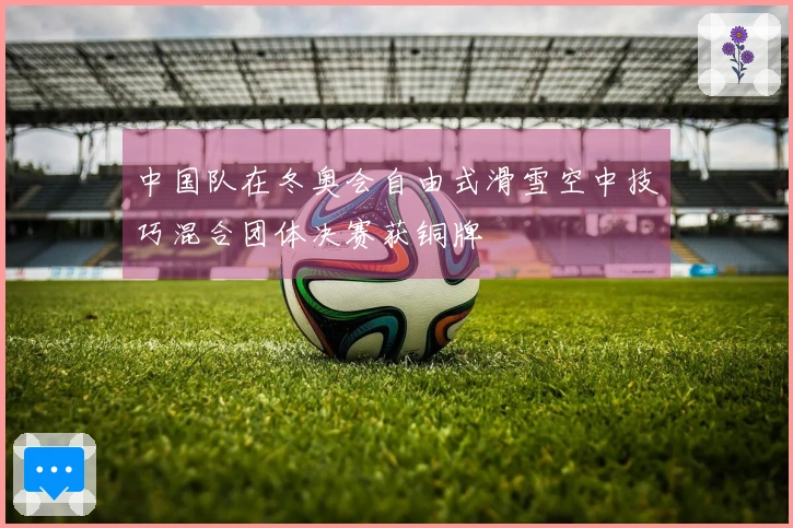 中国队在冬奥会自由式滑雪空中技巧混合团体决赛获铜牌