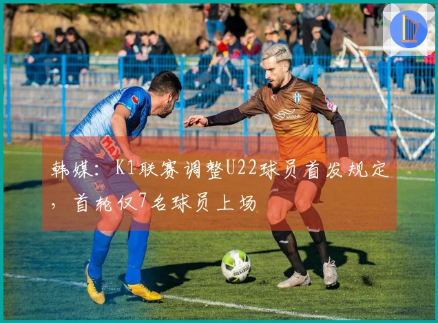 韩媒：K1联赛调整U22球员首发规定，首轮仅7名球员上场