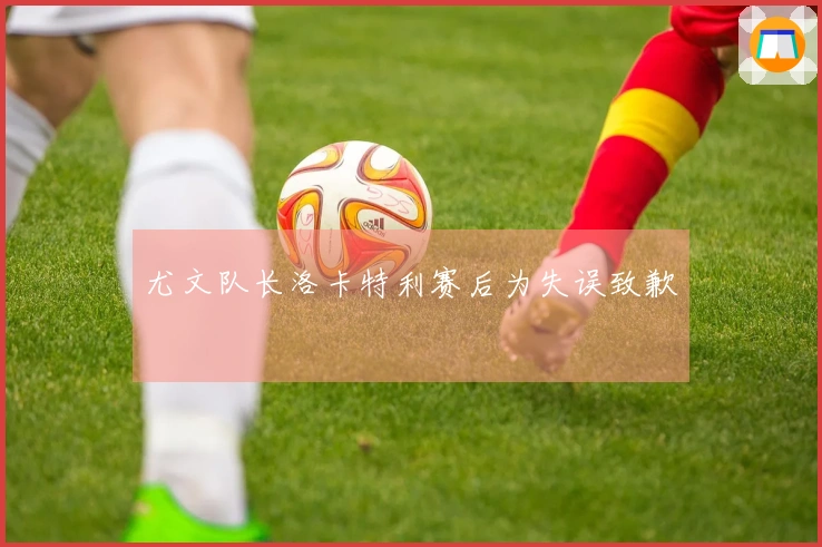 尤文队长洛卡特利赛后为失误致歉