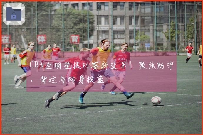 CBA全明星技巧赛新变革！聚焦防守、背运与转身投篮