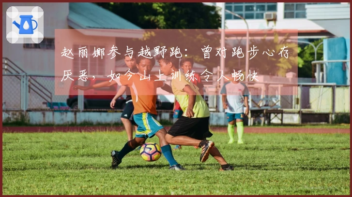 赵丽娜参与越野跑：曾对跑步心存厌恶，如今山上训练令人畅快