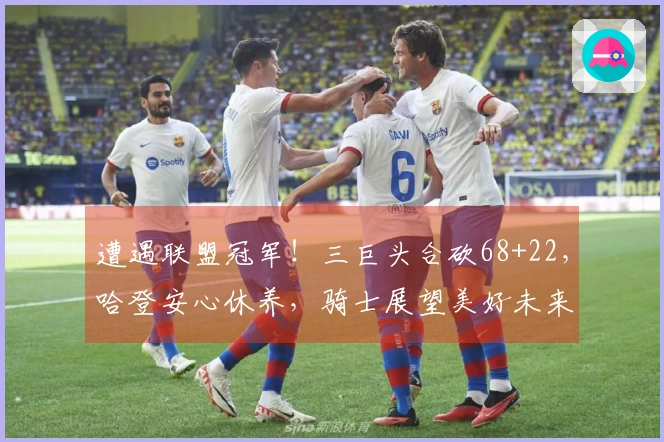 遭遇联盟冠军!三巨头合砍68+22,哈登安心休养,骑士展望美好未来