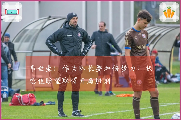 韦世豪：作为队长要加倍努力，状态佳盼望取得开局胜利