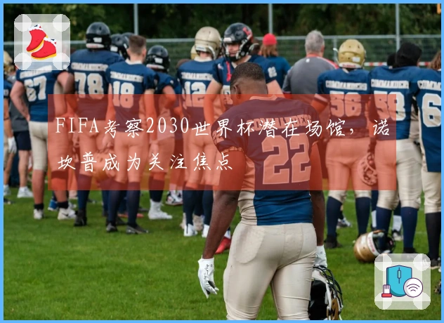 FIFA考察2030世界杯潜在场馆，诺坎普成为关注焦点