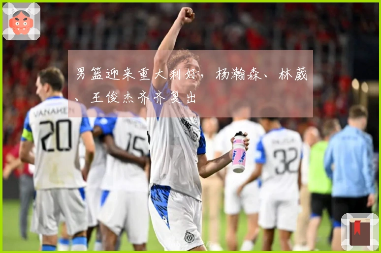 男篮迎来重大利好，杨瀚森、林葳、王俊杰齐齐复出