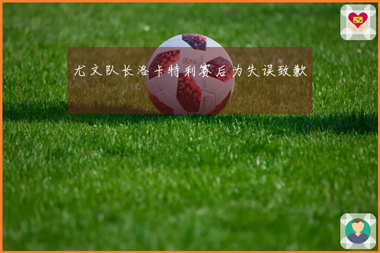 尤文队长洛卡特利赛后为失误致歉