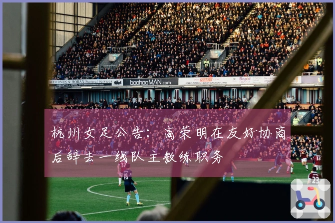 杭州女足公告：高荣明在友好协商后辞去一线队主教练职务