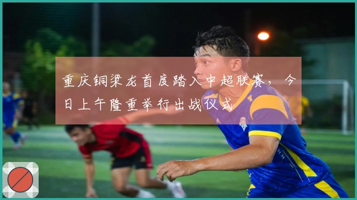 重庆铜梁龙首度踏入中超联赛，今日上午隆重举行出战仪式