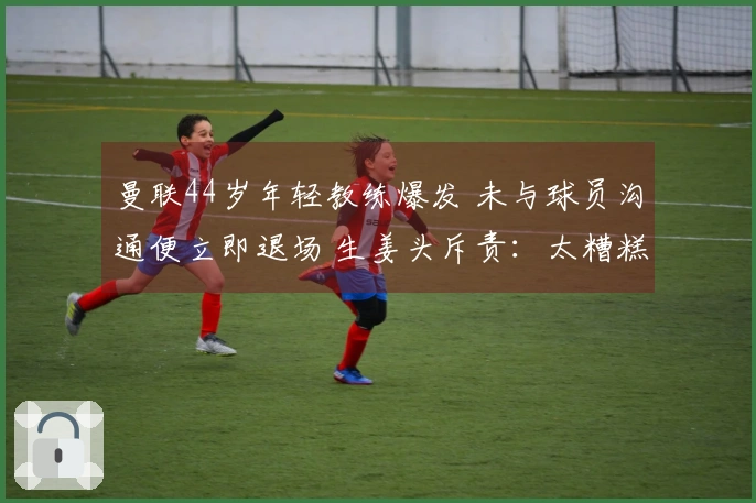 曼联44岁年轻教练爆发 未与球员沟通便立即退场 生姜头斥责：太糟糕了