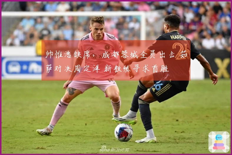 帅惟浩缺席，成都蓉城全员出击 茹萨对决周定洋 新教练寻求首胜